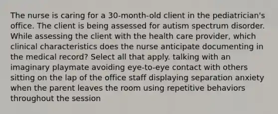 The nurse is caring for a 30-month-old client in the pediatrician's office. The client is being assessed for autism spectrum disorder. While assessing the client with the health care provider, which clinical characteristics does the nurse anticipate documenting in the medical record? Select all that apply. talking with an imaginary playmate avoiding eye-to-eye contact with others sitting on the lap of the office staff displaying separation anxiety when the parent leaves the room using repetitive behaviors throughout the session