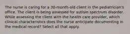 The nurse is caring for a 30-month-old client in the pediatrician's office. The client is being assessed for autism spectrum disorder. While assessing the client with the health care provider, which clinical characteristics does the nurse anticipate documenting in the medical record? Select all that apply.