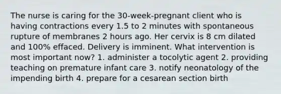 The nurse is caring for the 30-week-pregnant client who is having contractions every 1.5 to 2 minutes with spontaneous rupture of membranes 2 hours ago. Her cervix is 8 cm dilated and 100% effaced. Delivery is imminent. What intervention is most important now? 1. administer a tocolytic agent 2. providing teaching on premature infant care 3. notify neonatology of the impending birth 4. prepare for a cesarean section birth