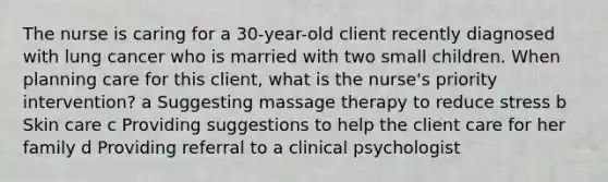 The nurse is caring for a 30-year-old client recently diagnosed with lung cancer who is married with two small children. When planning care for this client, what is the nurse's priority intervention? a Suggesting massage therapy to reduce stress b Skin care c Providing suggestions to help the client care for her family d Providing referral to a clinical psychologist