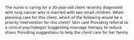 The nurse is caring for a 30-year-old client recently diagnosed with lung cancer who is married with two small children. When planning care for this client, which of the following would be a priority intervention for this client? Skin care Providing referral to a clinical psychologist Suggesting massage therapy to reduce stress Providing suggestions to help the client care for her family