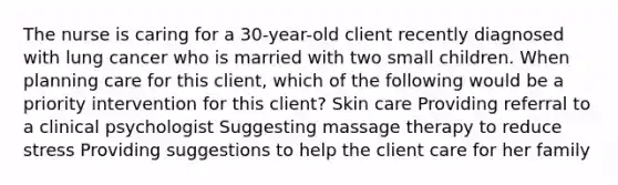 The nurse is caring for a 30-year-old client recently diagnosed with lung cancer who is married with two small children. When planning care for this client, which of the following would be a priority intervention for this client? Skin care Providing referral to a clinical psychologist Suggesting massage therapy to reduce stress Providing suggestions to help the client care for her family