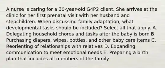 A nurse is caring for a 30-year-old G4P2 client. She arrives at the clinic for her first prenatal visit with her husband and stepchildren. When discussing family adaptation, what developmental tasks should be included? Select all that apply. A. Delegating household chores and tasks after the baby is born B. Purchasing diapers, wipes, bottles, and other baby care items C. Reorienting of relationships with relatives D. Expanding communication to meet emotional needs E. Preparing a birth plan that includes all members of the family