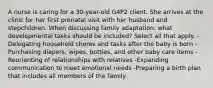 A nurse is caring for a 30-year-old G4P2 client. She arrives at the clinic for her first prenatal visit with her husband and stepchildren. When discussing family adaptation, what developmental tasks should be included? Select all that apply. -Delegating household chores and tasks after the baby is born -Purchasing diapers, wipes, bottles, and other baby care items -Reorienting of relationships with relatives -Expanding communication to meet emotional needs -Preparing a birth plan that includes all members of the family