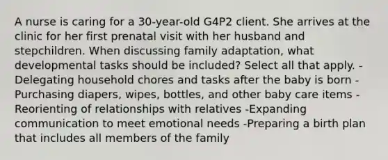 A nurse is caring for a 30-year-old G4P2 client. She arrives at the clinic for her first prenatal visit with her husband and stepchildren. When discussing family adaptation, what developmental tasks should be included? Select all that apply. -Delegating household chores and tasks after the baby is born -Purchasing diapers, wipes, bottles, and other baby care items -Reorienting of relationships with relatives -Expanding communication to meet emotional needs -Preparing a birth plan that includes all members of the family