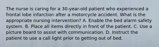 The nurse is caring for a 30-year-old patient who experienced a frontal lobe infarction after a motorcycle accident. What is the appropriate nursing intervention? A. Enable the bed alarm safety system. B. Place all items directly in front of the patient. C. Use a picture board to assist with communication. D. Instruct the patient to use a call light prior to getting out of bed.