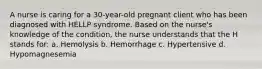 A nurse is caring for a 30-year-old pregnant client who has been diagnosed with HELLP syndrome. Based on the nurse's knowledge of the condition, the nurse understands that the H stands for: a. Hemolysis b. Hemorrhage c. Hypertensive d. Hypomagnesemia