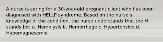 A nurse is caring for a 30-year-old pregnant client who has been diagnosed with HELLP syndrome. Based on the nurse's knowledge of the condition, the nurse understands that the H stands for: a. Hemolysis b. Hemorrhage c. Hypertensive d. Hypomagnesemia