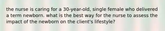 the nurse is caring for a 30-year-old, single female who delivered a term newborn. what is the best way for the nurse to assess the impact of the newborn on the client's lifestyle?