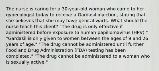 The nurse is caring for a 30-year-old woman who came to her gynecologist today to receive a Gardasil injection, stating that she believes that she may have genital warts. What should the nurse teach this client? "The drug is only effective if administered before exposure to human papillomavirus (HPV)." "Gardasil is only given to women between the ages of 9 and 26 years of age." "The drug cannot be administered until further Food and Drug Administration (FDA) testing has been completed." "The drug cannot be administered to a woman who is sexually active."