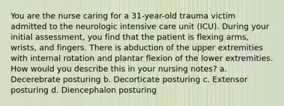 You are the nurse caring for a 31-year-old trauma victim admitted to the neurologic intensive care unit (ICU). During your initial assessment, you find that the patient is flexing arms, wrists, and fingers. There is abduction of the upper extremities with internal rotation and plantar flexion of the lower extremities. How would you describe this in your nursing notes? a. Decerebrate posturing b. Decorticate posturing c. Extensor posturing d. Diencephalon posturing