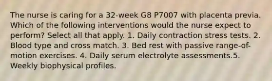 The nurse is caring for a 32-week G8 P7007 with placenta previa. Which of the following interventions would the nurse expect to perform? Select all that apply. 1. Daily contraction stress tests. 2. Blood type and cross match. 3. Bed rest with passive range-of-motion exercises. 4. Daily serum electrolyte assessments.5. Weekly biophysical profiles.