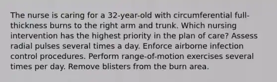 The nurse is caring for a 32-year-old with circumferential full-thickness burns to the right arm and trunk. Which nursing intervention has the highest priority in the plan of care? Assess radial pulses several times a day. Enforce airborne infection control procedures. Perform range-of-motion exercises several times per day. Remove blisters from the burn area.