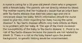 A nurse is caring for a 32-year-old Jewish client who is pregnant with a female baby. The parents are not directly related by blood. The mother reports that her husband's cousin had an infant born with Tay-Sachs disease that died two years ago and she is concerned about her baby. Which information should the nurse need to give this client regarding her baby having the same disease? A. Tay-Sachs disease affects only male infants so there is no problem with her baby. B. The age of the client increases the susceptibility of the baby to Tay-Sachs disease. C. There is no risk of Tay-Sachs disease because the parents are not related by blood. D. There is a risk to the baby based upon the Jewish background, so genetic testing would be recommended.