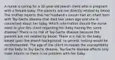 A nurse is caring for a 32-year-old Jewish client who is pregnant with a female baby. The parents are not directly related by blood. The mother reports that her husband's cousin had an infant born with Tay-Sachs disease that died two years ago and she is concerned about her baby. Which information should the nurse need to give this client regarding her baby having the same disease? There is no risk of Tay-Sachs disease because the parents are not related by blood. There is a risk to the baby based upon the Jewish background, so genetic testing would be recommended. The age of the client increases the susceptibility of the baby to Tay-Sachs disease. Tay-Sachs disease affects only male infants so there is no problem with her baby.