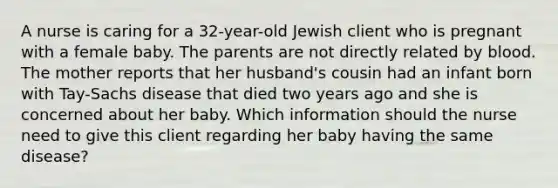 A nurse is caring for a 32-year-old Jewish client who is pregnant with a female baby. The parents are not directly related by blood. The mother reports that her husband's cousin had an infant born with Tay-Sachs disease that died two years ago and she is concerned about her baby. Which information should the nurse need to give this client regarding her baby having the same disease?