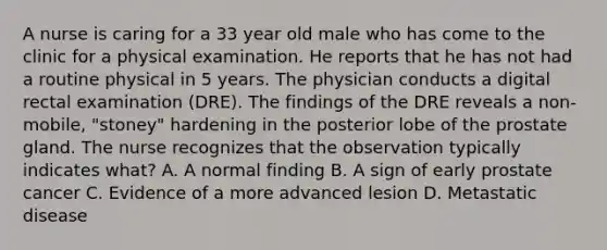 A nurse is caring for a 33 year old male who has come to the clinic for a physical examination. He reports that he has not had a routine physical in 5 years. The physician conducts a digital rectal examination (DRE). The findings of the DRE reveals a non-mobile, "stoney" hardening in the posterior lobe of the prostate gland. The nurse recognizes that the observation typically indicates what? A. A normal finding B. A sign of early prostate cancer C. Evidence of a more advanced lesion D. Metastatic disease