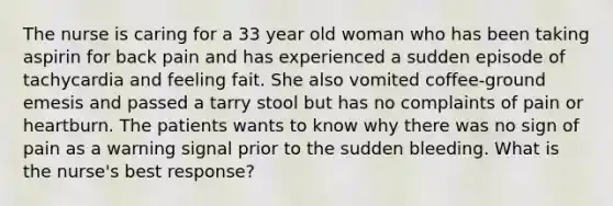 The nurse is caring for a 33 year old woman who has been taking aspirin for back pain and has experienced a sudden episode of tachycardia and feeling fait. She also vomited coffee-ground emesis and passed a tarry stool but has no complaints of pain or heartburn. The patients wants to know why there was no sign of pain as a warning signal prior to the sudden bleeding. What is the nurse's best response?