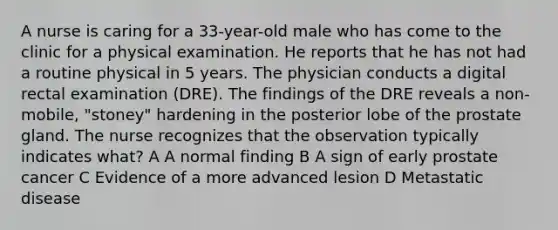 A nurse is caring for a 33-year-old male who has come to the clinic for a physical examination. He reports that he has not had a routine physical in 5 years. The physician conducts a digital rectal examination (DRE). The findings of the DRE reveals a non-mobile, "stoney" hardening in the posterior lobe of the prostate gland. The nurse recognizes that the observation typically indicates what? A A normal finding B A sign of early prostate cancer C Evidence of a more advanced lesion D Metastatic disease