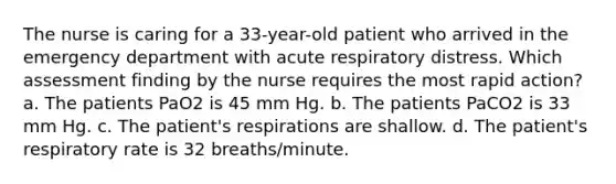 The nurse is caring for a 33-year-old patient who arrived in the emergency department with acute respiratory distress. Which assessment finding by the nurse requires the most rapid action? a. The patients PaO2 is 45 mm Hg. b. The patients PaCO2 is 33 mm Hg. c. The patient's respirations are shallow. d. The patient's respiratory rate is 32 breaths/minute.