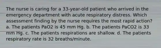 The nurse is caring for a 33-year-old patient who arrived in the emergency department with acute respiratory distress. Which assessment finding by the nurse requires the most rapid action? a. The patients PaO2 is 45 mm Hg. b. The patients PaCO2 is 33 mm Hg. c. The patients respirations are shallow. d. The patients respiratory rate is 32 breaths/minute.