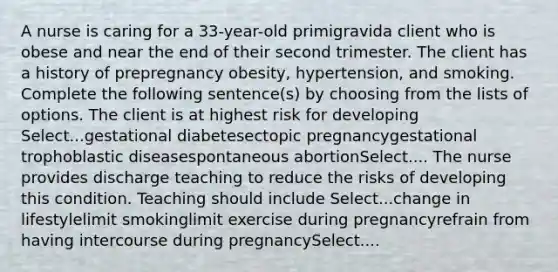 A nurse is caring for a 33-year-old primigravida client who is obese and near the end of their second trimester. The client has a history of prepregnancy obesity, hypertension, and smoking. Complete the following sentence(s) by choosing from the lists of options. The client is at highest risk for developing Select...gestational diabetesectopic pregnancygestational trophoblastic diseasespontaneous abortionSelect.... The nurse provides discharge teaching to reduce the risks of developing this condition. Teaching should include Select...change in lifestylelimit smokinglimit exercise during pregnancyrefrain from having intercourse during pregnancySelect....