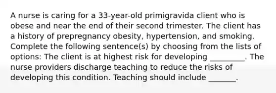 A nurse is caring for a 33-year-old primigravida client who is obese and near the end of their second trimester. The client has a history of prepregnancy obesity, hypertension, and smoking. Complete the following sentence(s) by choosing from the lists of options: The client is at highest risk for developing _________. The nurse providers discharge teaching to reduce the risks of developing this condition. Teaching should include _______.