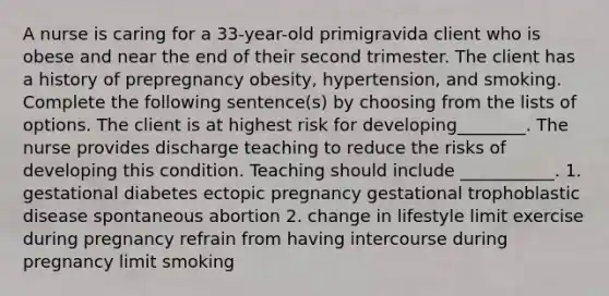 A nurse is caring for a 33-year-old primigravida client who is obese and near the end of their second trimester. The client has a history of prepregnancy obesity, hypertension, and smoking. Complete the following sentence(s) by choosing from the lists of options. The client is at highest risk for developing________. The nurse provides discharge teaching to reduce the risks of developing this condition. Teaching should include ___________. 1. gestational diabetes ectopic pregnancy gestational trophoblastic disease spontaneous abortion 2. change in lifestyle limit exercise during pregnancy refrain from having intercourse during pregnancy limit smoking