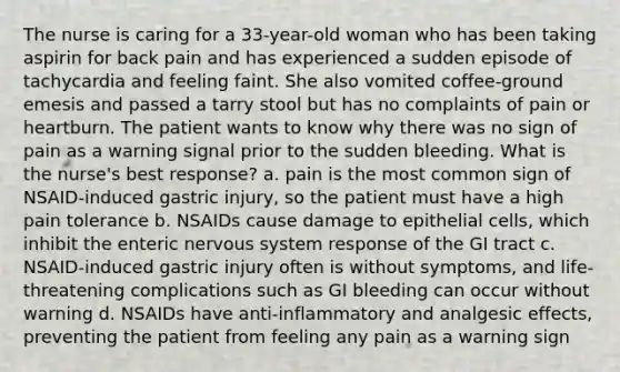 The nurse is caring for a 33-year-old woman who has been taking aspirin for back pain and has experienced a sudden episode of tachycardia and feeling faint. She also vomited coffee-ground emesis and passed a tarry stool but has no complaints of pain or heartburn. The patient wants to know why there was no sign of pain as a warning signal prior to the sudden bleeding. What is the nurse's best response? a. pain is the most common sign of NSAID-induced gastric injury, so the patient must have a high pain tolerance b. NSAIDs cause damage to epithelial cells, which inhibit the enteric nervous system response of the GI tract c. NSAID-induced gastric injury often is without symptoms, and life-threatening complications such as GI bleeding can occur without warning d. NSAIDs have anti-inflammatory and analgesic effects, preventing the patient from feeling any pain as a warning sign