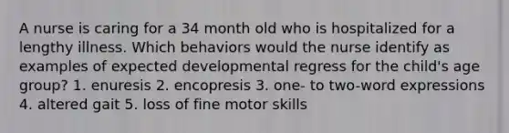 A nurse is caring for a 34 month old who is hospitalized for a lengthy illness. Which behaviors would the nurse identify as examples of expected developmental regress for the child's age group? 1. enuresis 2. encopresis 3. one- to two-word expressions 4. altered gait 5. loss of fine motor skills