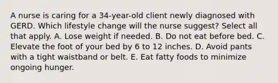 A nurse is caring for a 34-year-old client newly diagnosed with GERD. Which lifestyle change will the nurse suggest? Select all that apply. A. Lose weight if needed. B. Do not eat before bed. C. Elevate the foot of your bed by 6 to 12 inches. D. Avoid pants with a tight waistband or belt. E. Eat fatty foods to minimize ongoing hunger.