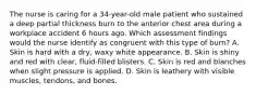 The nurse is caring for a 34-year-old male patient who sustained a deep partial thickness burn to the anterior chest area during a workplace accident 6 hours ago. Which assessment findings would the nurse identify as congruent with this type of burn? A. Skin is hard with a dry, waxy white appearance. B. Skin is shiny and red with clear, fluid-filled blisters. C. Skin is red and blanches when slight pressure is applied. D. Skin is leathery with visible muscles, tendons, and bones.