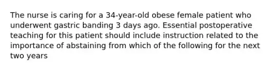 The nurse is caring for a 34-year-old obese female patient who underwent gastric banding 3 days ago. Essential postoperative teaching for this patient should include instruction related to the importance of abstaining from which of the following for the next two years