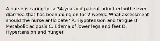 A nurse is caring for a 34-year-old patient admitted with sever diarrhea that has been going on for 2 weeks. What assessment should the nurse anticipate? A. Hypotension and fatigue B. Metabolic acidosis C. Edema of lower legs and feet D. Hypertension and hunger