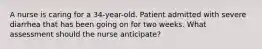 A nurse is caring for a 34-year-old. Patient admitted with severe diarrhea that has been going on for two weeks. What assessment should the nurse anticipate?