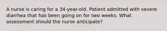 A nurse is caring for a 34-year-old. Patient admitted with severe diarrhea that has been going on for two weeks. What assessment should the nurse anticipate?