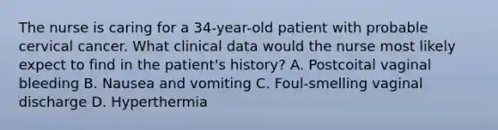 The nurse is caring for a 34-year-old patient with probable cervical cancer. What clinical data would the nurse most likely expect to find in the patient's history? A. Postcoital vaginal bleeding B. Nausea and vomiting C. Foul-smelling vaginal discharge D. Hyperthermia