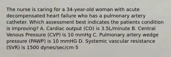 The nurse is caring for a 34-year-old woman with acute decompensated heart failure who has a pulmonary artery catheter. Which assessment best indicates the patients condition is improving? A. Cardiac output (CO) is 3.5L/minute B. Central Venous Pressure (CVP) is 10 mmHg C. Pulmonary artery wedge pressure (PAWP) is 10 mmHG D. Systemic vascular resistance (SVR) is 1500 dynes/sec/cm-5