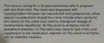 The nurse is caring for a 34-year-old woman who is pregnant with her third child. The client was diagnosed with hypothyroidism between her second and third pregnancies. What special considerations should the nurse include when caring for this client? A) The client may need to change her dosage of levothyroxine (Synthroid). B) The client is at higher risk for gestational diabetes. C) The client may need to add a folic acid supplement to her medication regimen. D) The client is at higher risk for diabetes insipidus.