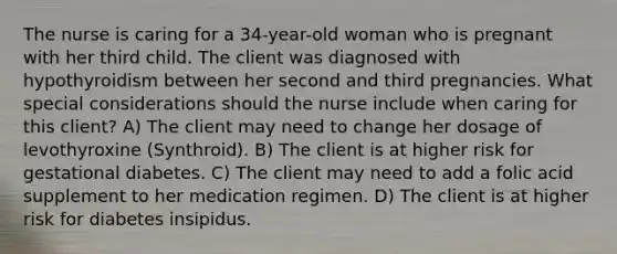 The nurse is caring for a 34-year-old woman who is pregnant with her third child. The client was diagnosed with hypothyroidism between her second and third pregnancies. What special considerations should the nurse include when caring for this client? A) The client may need to change her dosage of levothyroxine (Synthroid). B) The client is at higher risk for gestational diabetes. C) The client may need to add a folic acid supplement to her medication regimen. D) The client is at higher risk for diabetes insipidus.