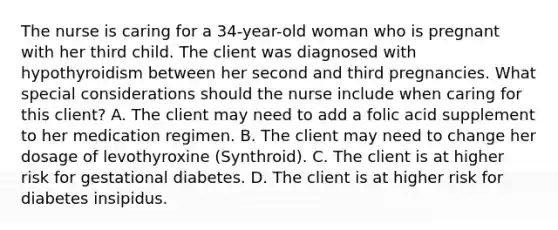 The nurse is caring for a​ 34-year-old woman who is pregnant with her third child. The client was diagnosed with hypothyroidism between her second and third pregnancies. What special considerations should the nurse include when caring for this​ client? A. The client may need to add a folic acid supplement to her medication regimen. B. The client may need to change her dosage of levothyroxine​ (Synthroid). C. The client is at higher risk for gestational diabetes. D. The client is at higher risk for diabetes insipidus.