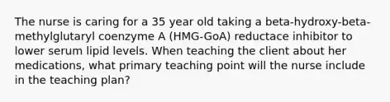 The nurse is caring for a 35 year old taking a beta-hydroxy-beta-methylglutaryl coenzyme A (HMG-GoA) reductace inhibitor to lower serum lipid levels. When teaching the client about her medications, what primary teaching point will the nurse include in the teaching plan?