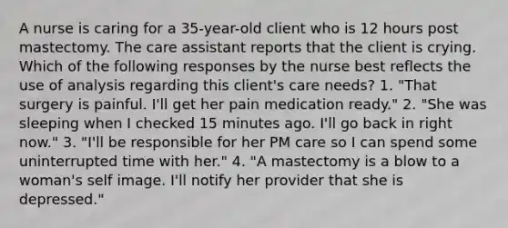 A nurse is caring for a 35-year-old client who is 12 hours post mastectomy. The care assistant reports that the client is crying. Which of the following responses by the nurse best reflects the use of analysis regarding this client's care needs? 1. "That surgery is painful. I'll get her pain medication ready." 2. "She was sleeping when I checked 15 minutes ago. I'll go back in right now." 3. "I'll be responsible for her PM care so I can spend some uninterrupted time with her." 4. "A mastectomy is a blow to a woman's self image. I'll notify her provider that she is depressed."