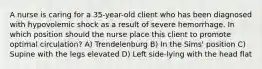 A nurse is caring for a 35-year-old client who has been diagnosed with hypovolemic shock as a result of severe hemorrhage. In which position should the nurse place this client to promote optimal circulation? A) Trendelenburg B) In the Sims' position C) Supine with the legs elevated D) Left side-lying with the head flat