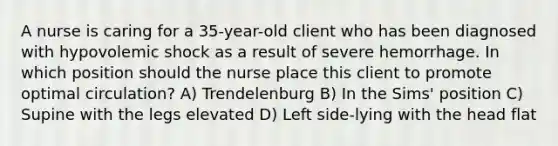 A nurse is caring for a 35-year-old client who has been diagnosed with hypovolemic shock as a result of severe hemorrhage. In which position should the nurse place this client to promote optimal circulation? A) Trendelenburg B) In the Sims' position C) Supine with the legs elevated D) Left side-lying with the head flat