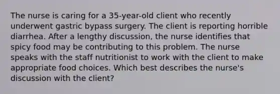 The nurse is caring for a 35-year-old client who recently underwent gastric bypass surgery. The client is reporting horrible diarrhea. After a lengthy discussion, the nurse identifies that spicy food may be contributing to this problem. The nurse speaks with the staff nutritionist to work with the client to make appropriate food choices. Which best describes the nurse's discussion with the client?