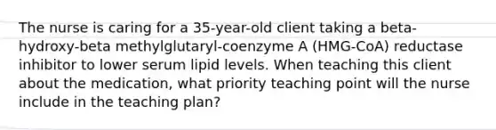 The nurse is caring for a 35-year-old client taking a beta-hydroxy-beta methylglutaryl-coenzyme A (HMG-CoA) reductase inhibitor to lower serum lipid levels. When teaching this client about the medication, what priority teaching point will the nurse include in the teaching plan?