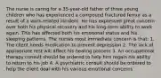 The nurse is caring for a 35-year-old father of three young children who has experienced a compound fractured femur as a result of a work-related incident. He has expressed great concern over both his physical recovery and his long-term ability to work again. This has affected both his emotional status and his sleeping patterns. The nurses most immediate concern is that: 1. The client needs medication to prevent depression 2. The lack of appropriate rest will affect his healing process 3. An occupational therapy consult should be ordered to help him regain his ability to return to his job 4. A psychiatric consult should be ordered to help the client deal with his various emotional concerns