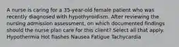 A nurse is caring for a 35-year-old female patient who was recently diagnosed with hypothyroidism. After reviewing the nursing admission assessment, on which documented findings should the nurse plan care for this client? Select all that apply. Hypothermia Hot flashes Nausea Fatigue Tachycardia