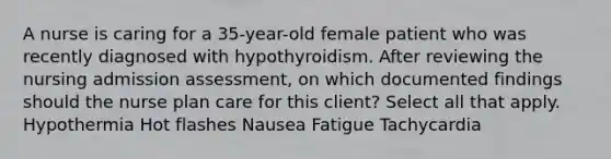 A nurse is caring for a 35-year-old female patient who was recently diagnosed with hypothyroidism. After reviewing the nursing admission assessment, on which documented findings should the nurse plan care for this client? Select all that apply. Hypothermia Hot flashes Nausea Fatigue Tachycardia